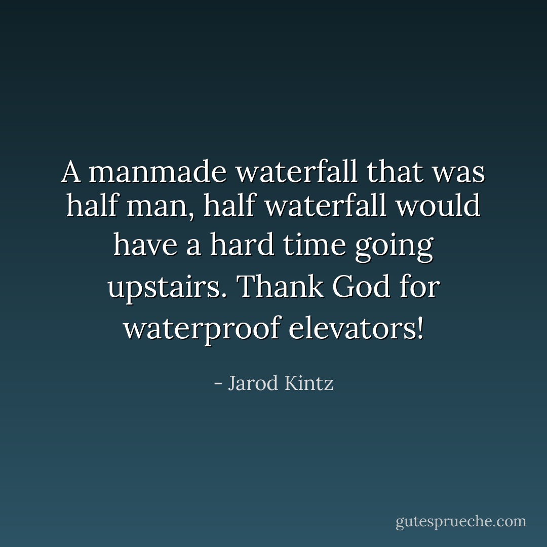A manmade waterfall that was half man, half waterfall would have a hard time going upstairs. Thank God for waterproof elevators! - Jarod Kintz