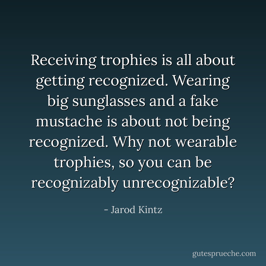 Receiving trophies is all about getting recognized. Wearing big sunglasses and a fake mustache is about not being recognized. Why not wearable trophies, so you can be recognizably unrecognizable? - Jarod Kintz