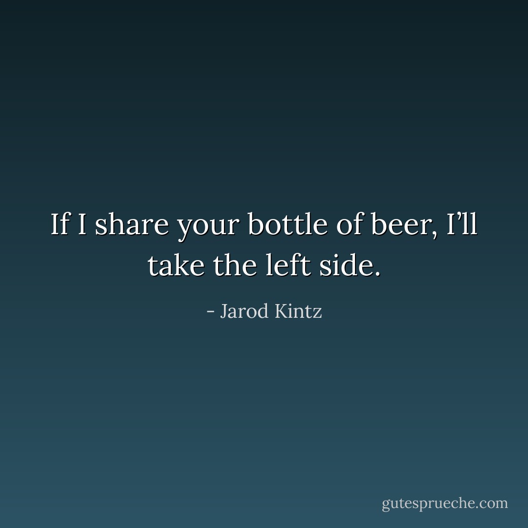 If I share your bottle of beer, I’ll take the left side. - Jarod Kintz