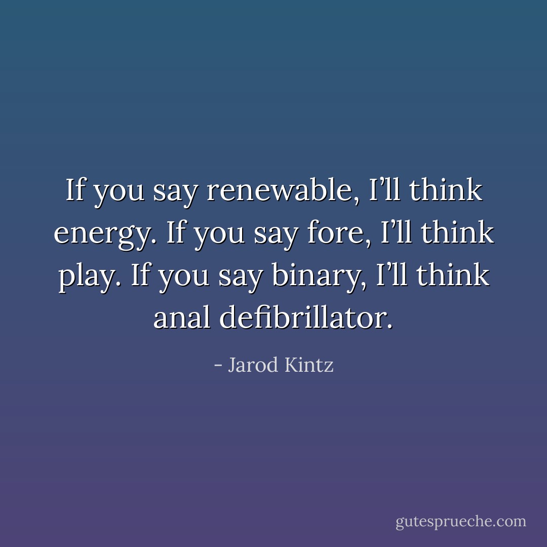 If you say renewable, I’ll think energy. If you say fore, I’ll think play. If you say binary, I’ll think anal defibrillator. - Jarod Kintz