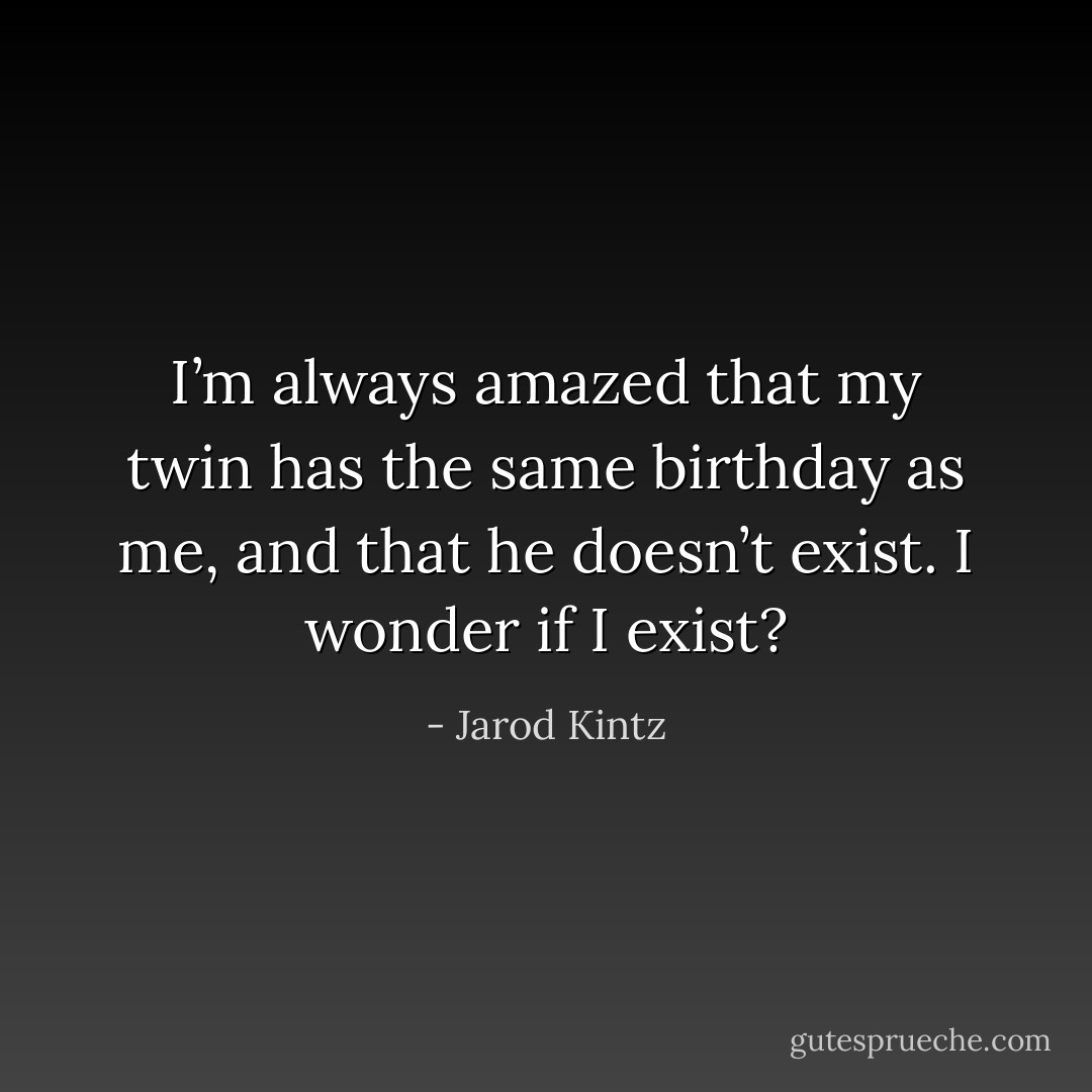I’m always amazed that my twin has the same birthday as me, and that he doesn’t exist. I wonder if I exist? - Jarod Kintz