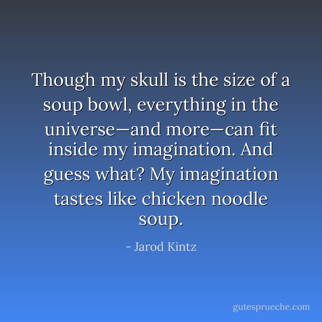 Though my skull is the size of a soup bowl, everything in the universe—and more—can fit inside my imagination. And guess what? My imagination tastes like chicken noodle soup. - Jarod Kintz