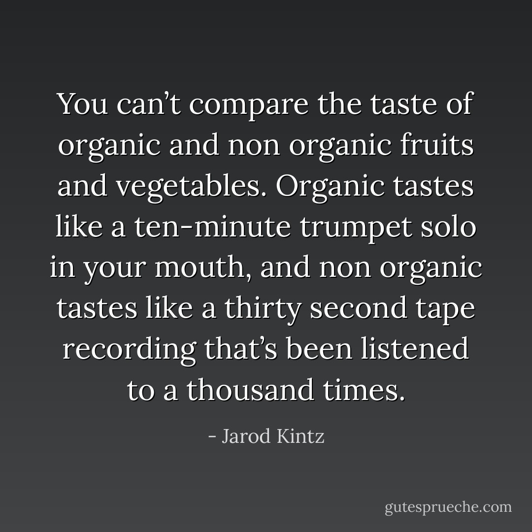 You can’t compare the taste of organic and non organic fruits and vegetables. Organic tastes like a ten-minute trumpet solo in your mouth, and non organic tastes like a thirty second tape recording that’s been listened to a thousand times. - Jarod Kintz