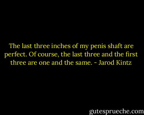 The last three inches of my penis shaft are perfect. Of course, the last three and the first three are one and the same. - Jarod Kintz