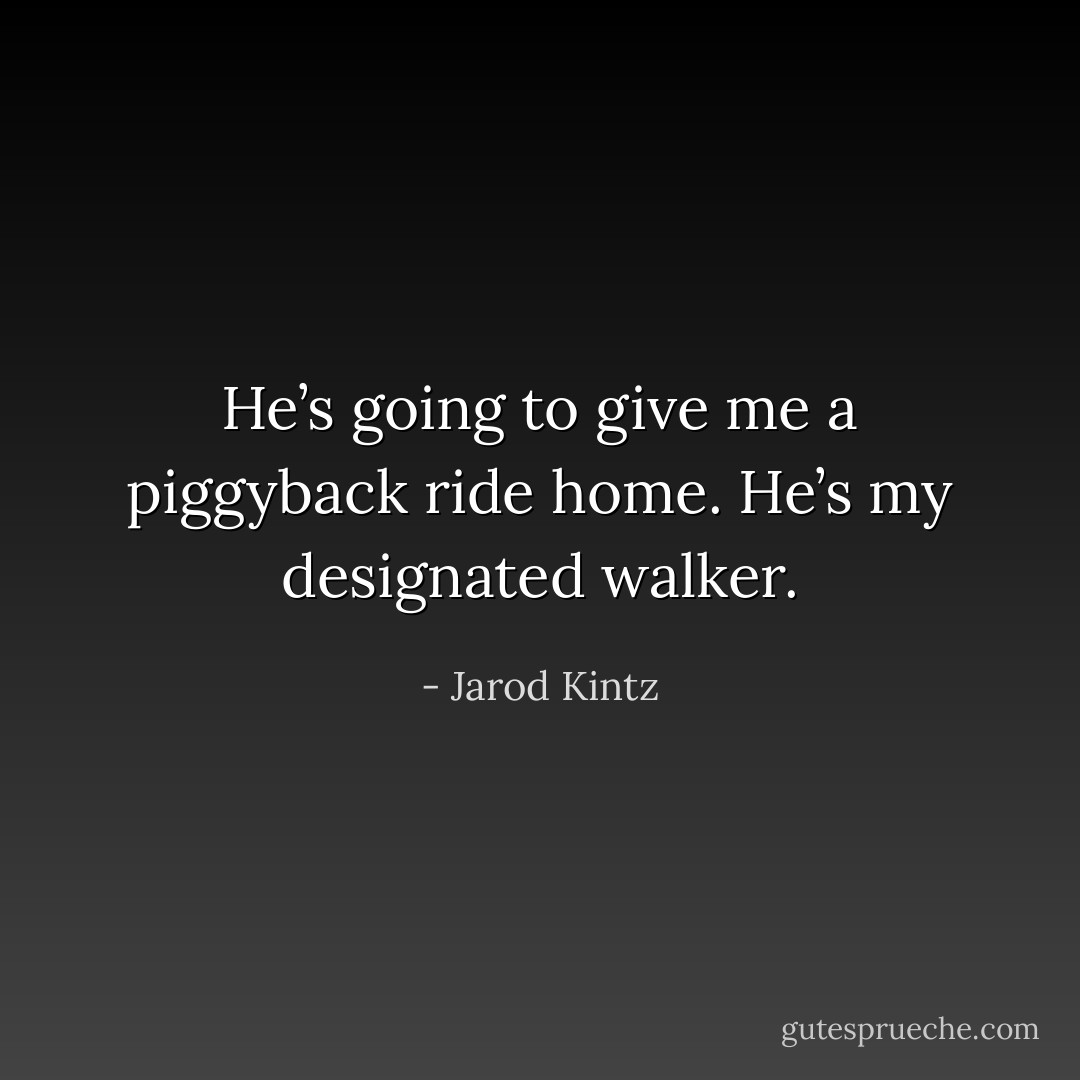 He’s going to give me a piggyback ride home. He’s my designated walker. - Jarod Kintz