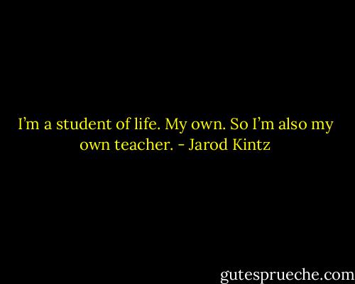 I’m a student of life. My own. So I’m also my own teacher. - Jarod Kintz