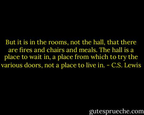 But it is in the rooms, not the hall, that there are fires and chairs and meals. The hall is a place to wait in, a place from which to try the various doors, not a place to live in. - C.S. Lewis