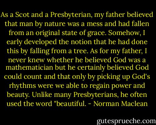 As a Scot and a Presbyterian, my father believed that man by nature was a mess and had fallen from an original state of grace. Somehow, I early developed the notion that he had done this by falling from a tree. As for my father, I never knew whether he believed God was a mathematician but he certainly believed God could count and that only by picking up God's rhythms were we able to regain power and beauty. Unlike many Presbyterians, he often used the word "beautiful. - Norman Maclean