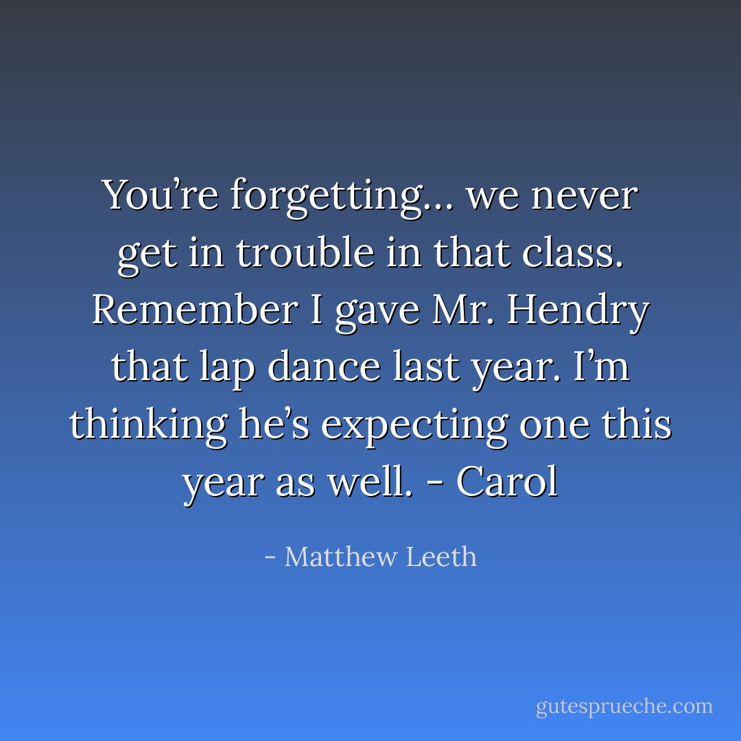 You’re forgetting… we never get in trouble in that class. Remember I gave Mr. Hendry that lap dance last year. I’m thinking he’s expecting one this year as well. - Carol - Matthew Leeth
