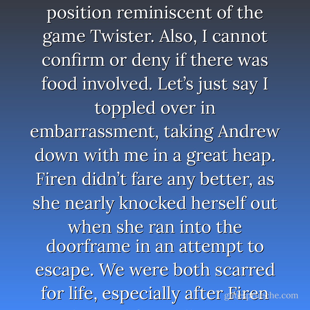 Firen didn’t waste any time setting up the meeting with Egnatious. The following day she was in such a rush to tell me about it that she burst into my room without knocking and found Andrew and me in an intimate and compromising position reminiscent of the game Twister. Also, I cannot confirm or deny if there was food involved. Let’s just say I toppled over in embarrassment, taking Andrew down with me in a great heap. Firen didn’t fare any better, as she nearly knocked herself out when she ran into the doorframe in an attempt to escape. We were both scarred for life, especially after Firen apologized for walking in on our “naked fun time,” which was apparently what Joseph called it. There were some things people should never know, and that was one of them. - Laura Kreitzer
