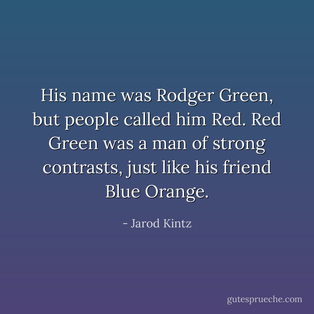 His name was Rodger Green, but people called him Red. Red Green was a man of strong contrasts, just like his friend Blue Orange. - Jarod Kintz