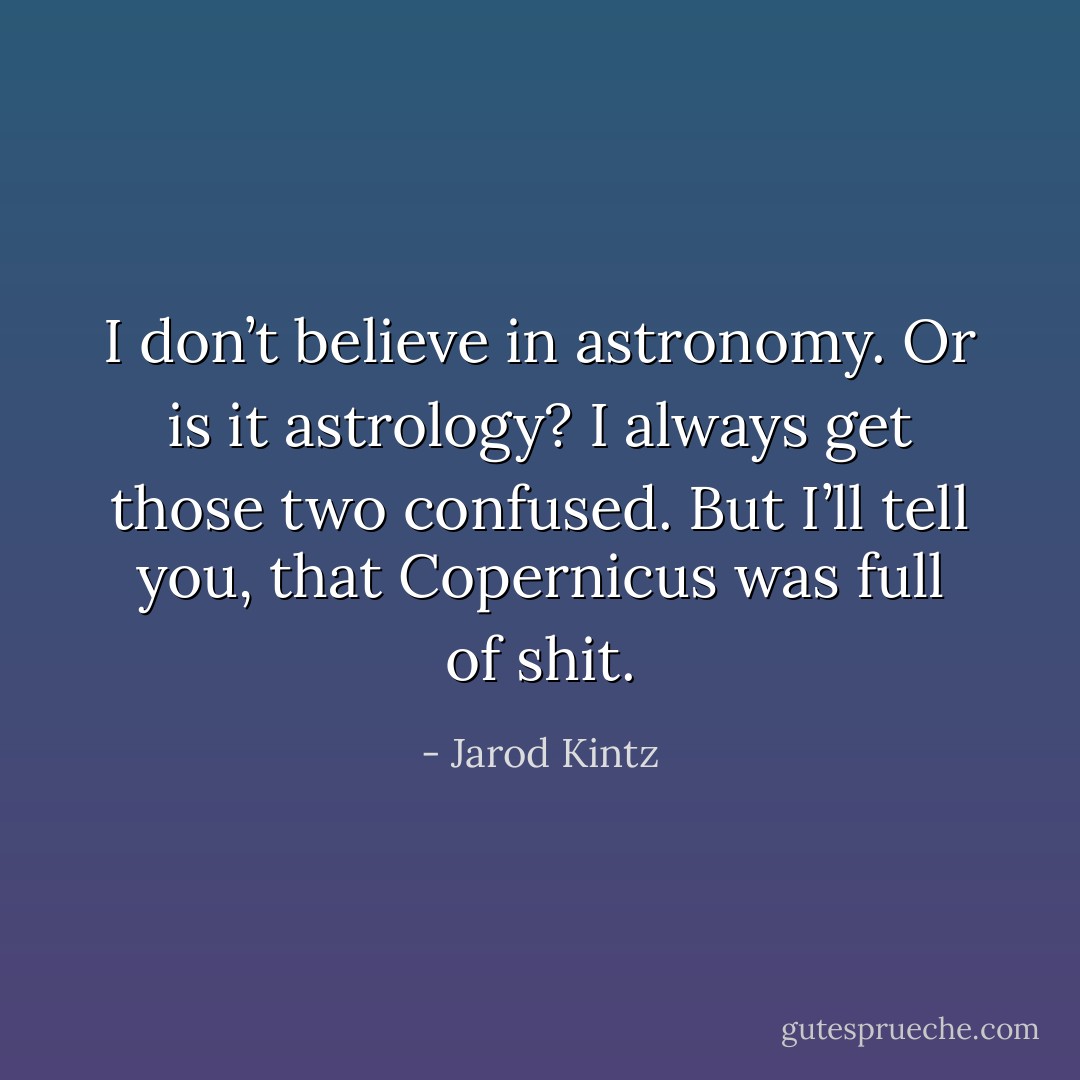 I don’t believe in astronomy. Or is it astrology? I always get those two confused. But I’ll tell you, that Copernicus was full of shit. - Jarod Kintz