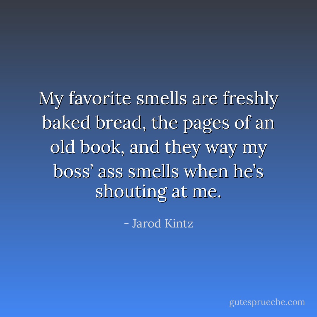 My favorite smells are freshly baked bread, the pages of an old book, and they way my boss’ ass smells when he’s shouting at me. - Jarod Kintz