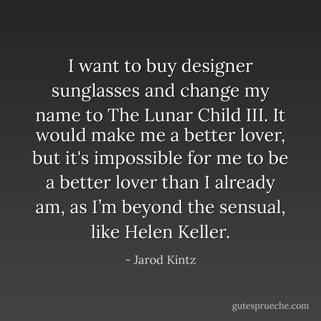 I want to buy designer sunglasses and change my name to The Lunar Child III. It would make me a better lover, but it's impossible for me to be a better lover than I already am, as I’m beyond the sensual, like Helen Keller. - Jarod Kintz