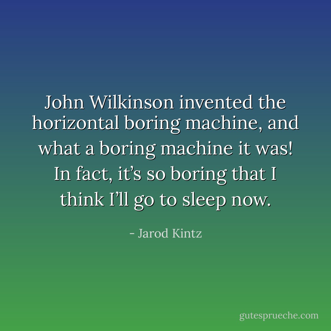 John Wilkinson invented the horizontal boring machine, and what a boring machine it was! In fact, it’s so boring that I think I’ll go to sleep now. - Jarod Kintz