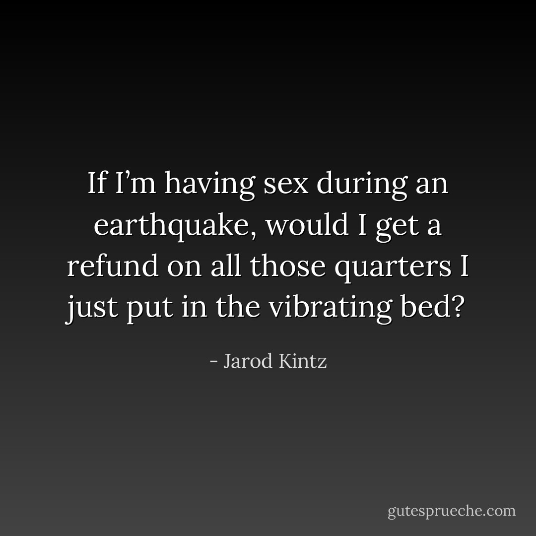 If I’m having sex during an earthquake, would I get a refund on all those quarters I just put in the vibrating bed? - Jarod Kintz