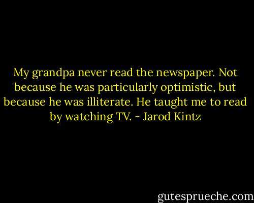 My grandpa never read the newspaper. Not because he was particularly optimistic, but because he was illiterate. He taught me to read by watching TV. - Jarod Kintz