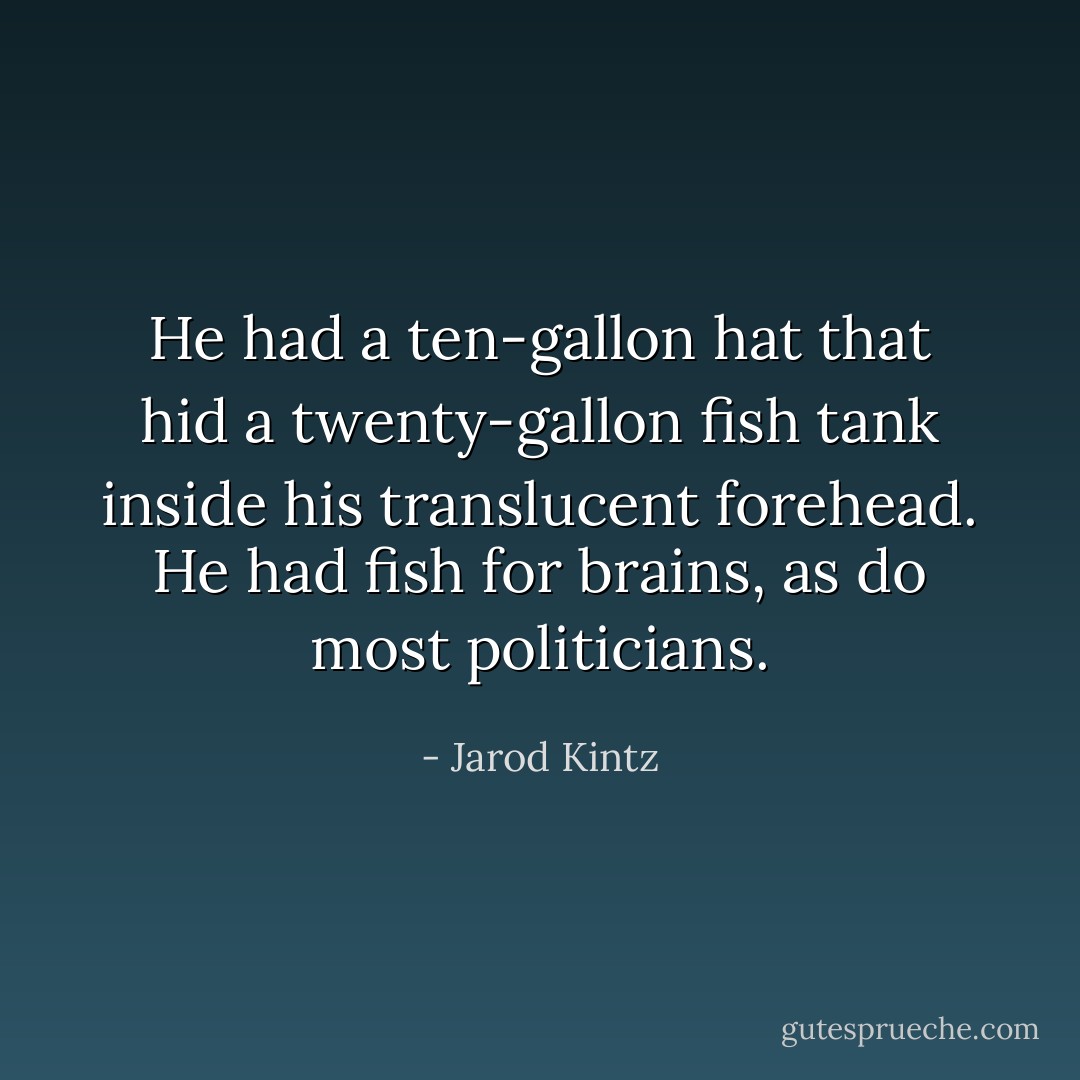 He had a ten-gallon hat that hid a twenty-gallon fish tank inside his translucent forehead. He had fish for brains, as do most politicians. - Jarod Kintz