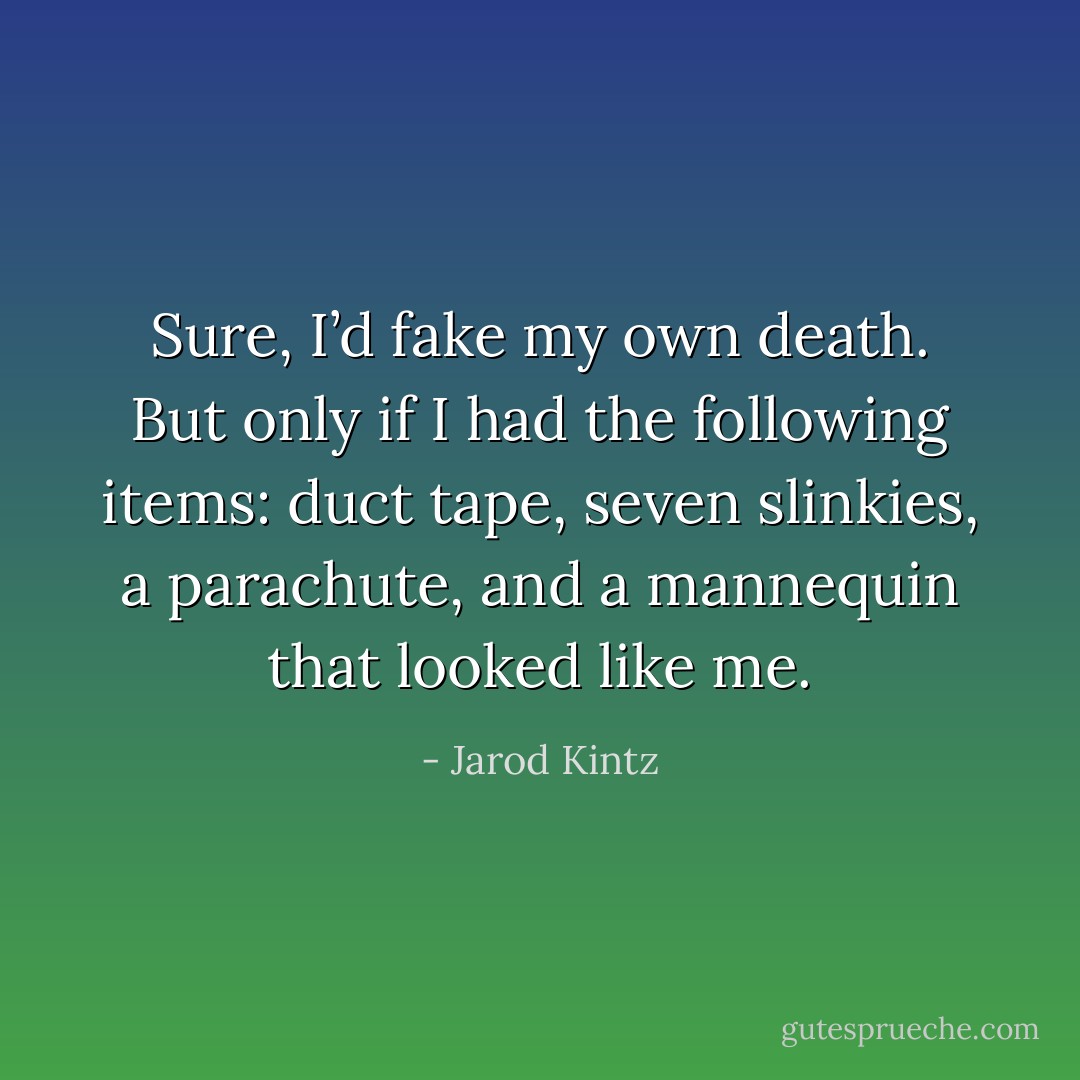 Sure, I’d fake my own death. But only if I had the following items: duct tape, seven slinkies, a parachute, and a mannequin that looked like me. - Jarod Kintz