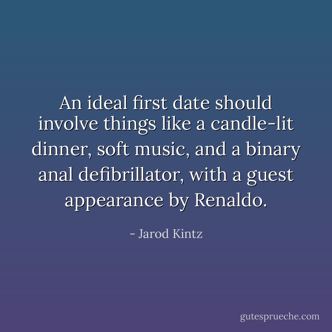 An ideal first date should involve things like a candle-lit dinner, soft music, and a binary anal defibrillator, with a guest appearance by Renaldo. - Jarod Kintz