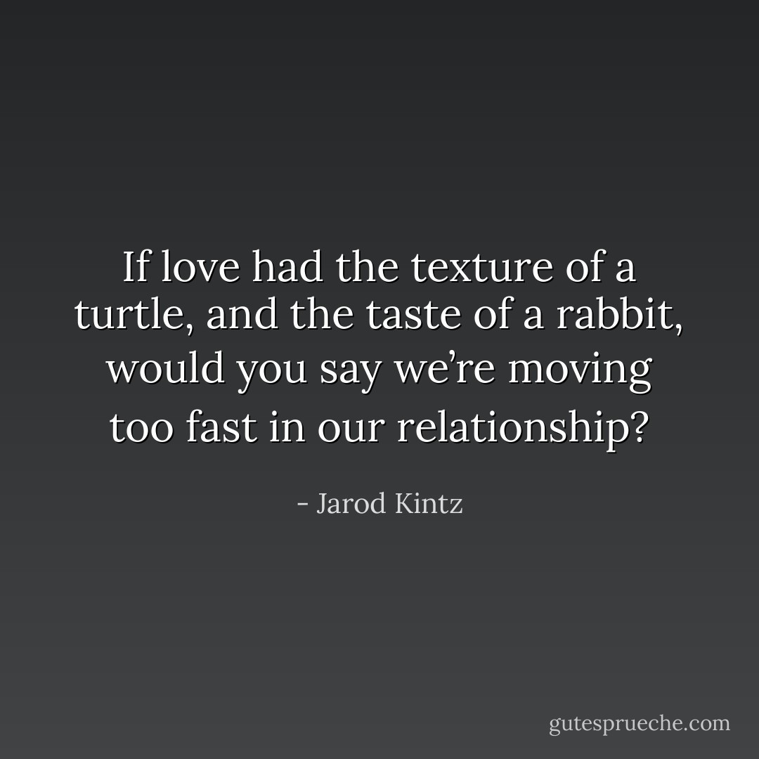 If love had the texture of a turtle, and the taste of a rabbit, would you say we’re moving too fast in our relationship? - Jarod Kintz