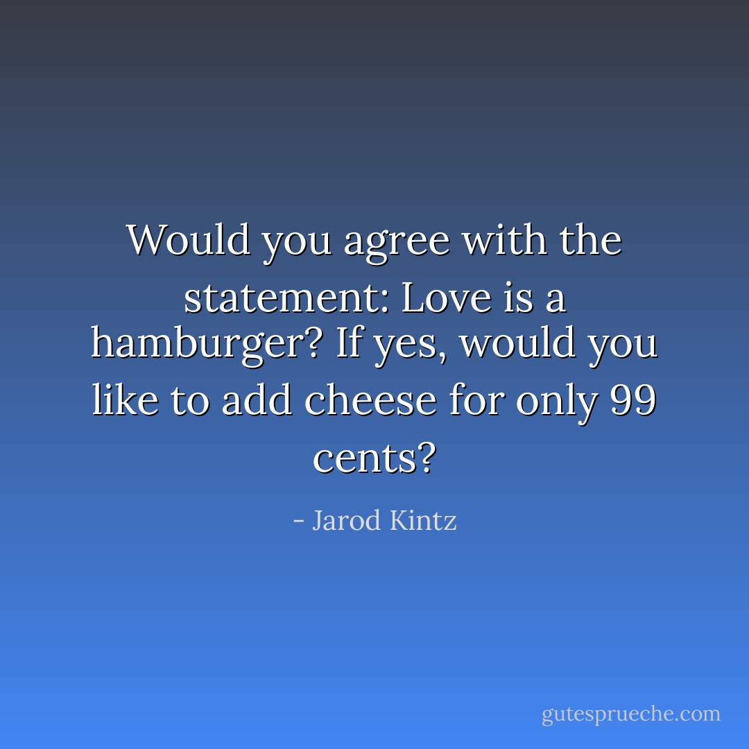 Would you agree with the statement: Love is a hamburger? If yes, would you like to add cheese for only 99 cents? - Jarod Kintz