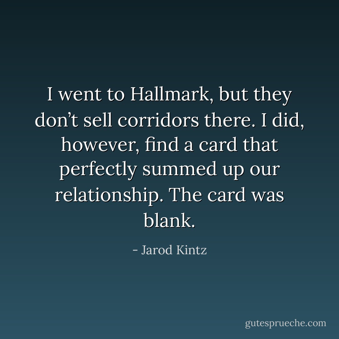I went to Hallmark, but they don’t sell corridors there. I did, however, find a card that perfectly summed up our relationship. The card was blank. - Jarod Kintz