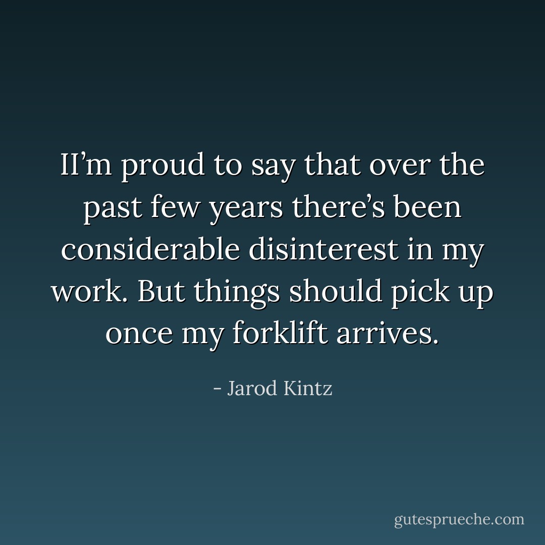 II’m proud to say that over the past few years there’s been considerable disinterest in my work. But things should pick up once my forklift arrives. - Jarod Kintz