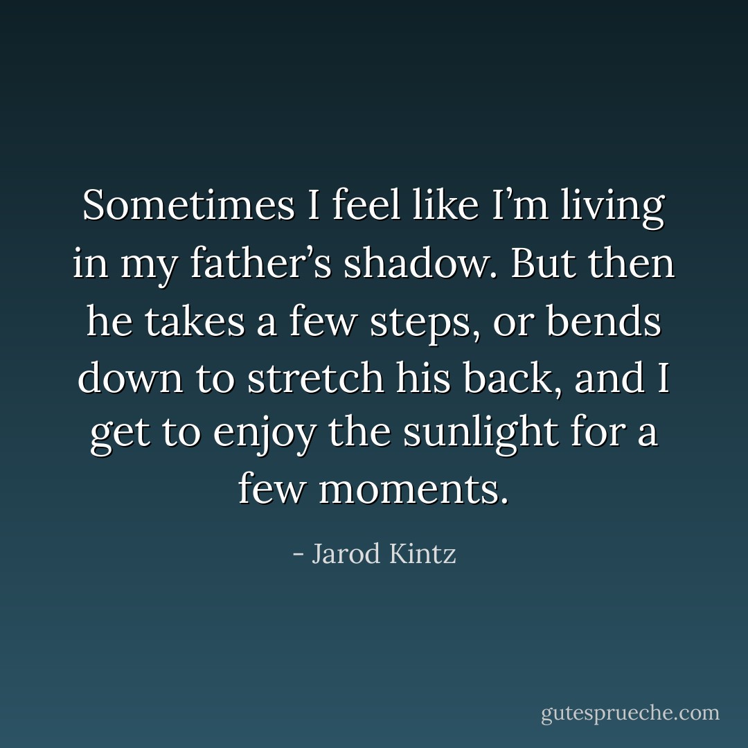 Sometimes I feel like I’m living in my father’s shadow. But then he takes a few steps, or bends down to stretch his back, and I get to enjoy the sunlight for a few moments. - Jarod Kintz