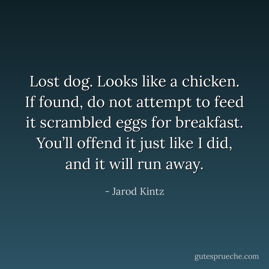 Lost dog. Looks like a chicken. If found, do not attempt to feed it scrambled eggs for breakfast. You’ll offend it just like I did, and it will run away. - Jarod Kintz