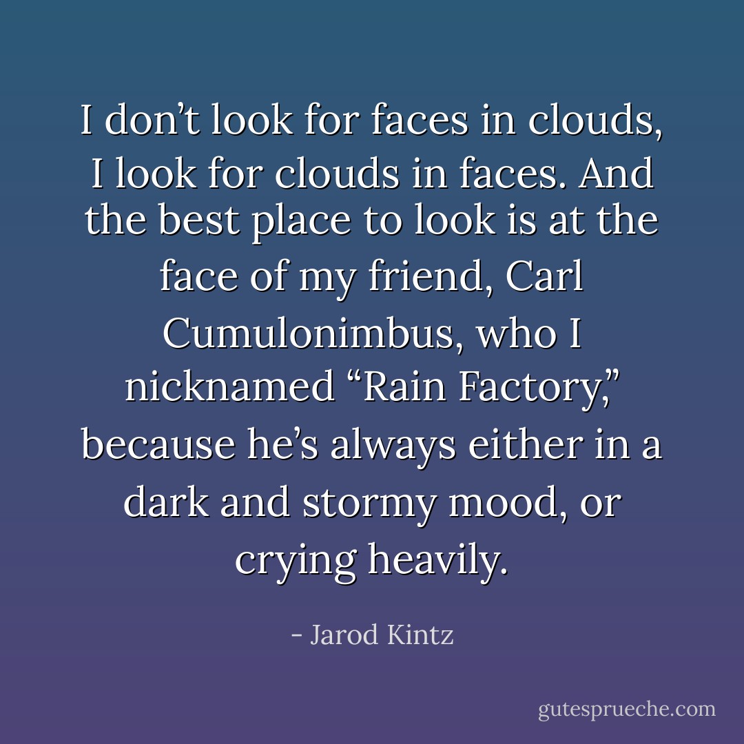 I don’t look for faces in clouds, I look for clouds in faces. And the best place to look is at the face of my friend, Carl Cumulonimbus, who I nicknamed “Rain Factory,” because he’s always either in a dark and stormy mood, or crying heavily. - Jarod Kintz