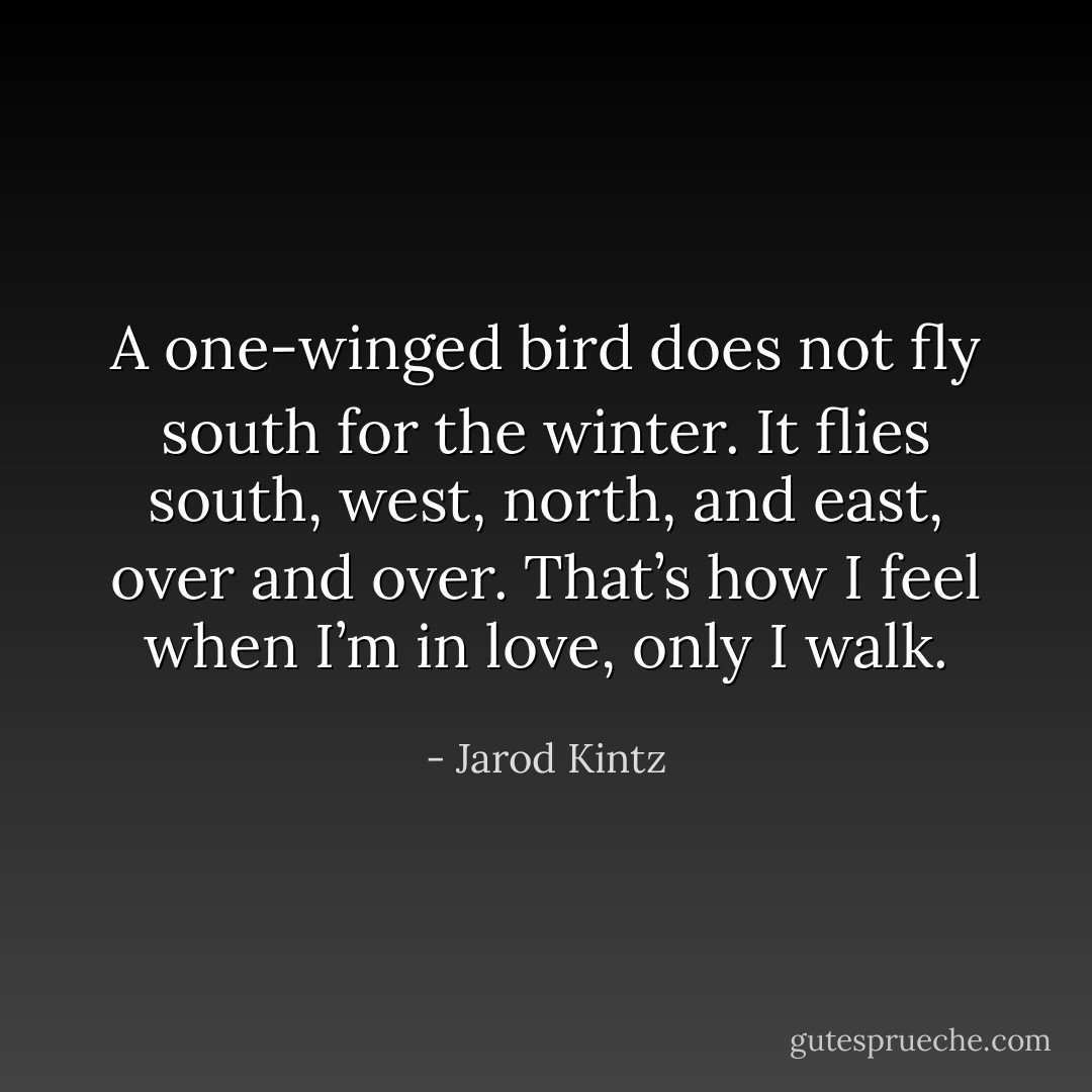 A one-winged bird does not fly south for the winter. It flies south, west, north, and east, over and over. That’s how I feel when I’m in love, only I walk. - Jarod Kintz