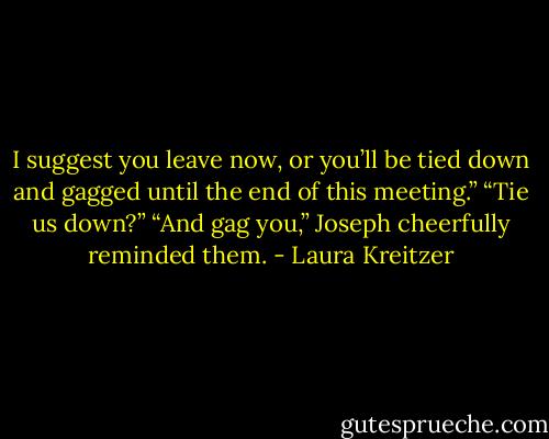 I suggest you leave now, or you’ll be tied down and gagged until the end of this meeting.”<br />“Tie us down?”<br />“And gag you,” Joseph cheerfully reminded them. - Laura Kreitzer