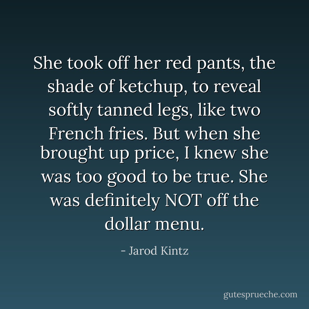 She took off her red pants, the shade of ketchup, to reveal softly tanned legs, like two French fries. But when she brought up price, I knew she was too good to be true. She was definitely NOT off the dollar menu. - Jarod Kintz