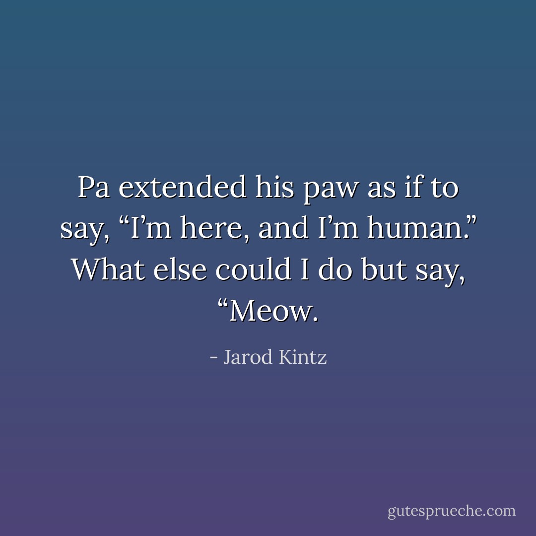 Pa extended his paw as if to say, “I’m here, and I’m human.” What else could I do but say, “Meow. - Jarod Kintz