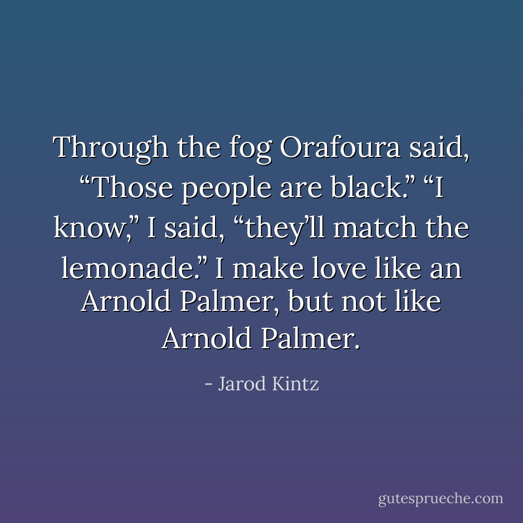 Through the fog Orafoura said, “Those people are black.” “I know,” I said, “they’ll match the lemonade.” I make love like an Arnold Palmer, but not like Arnold Palmer. - Jarod Kintz
