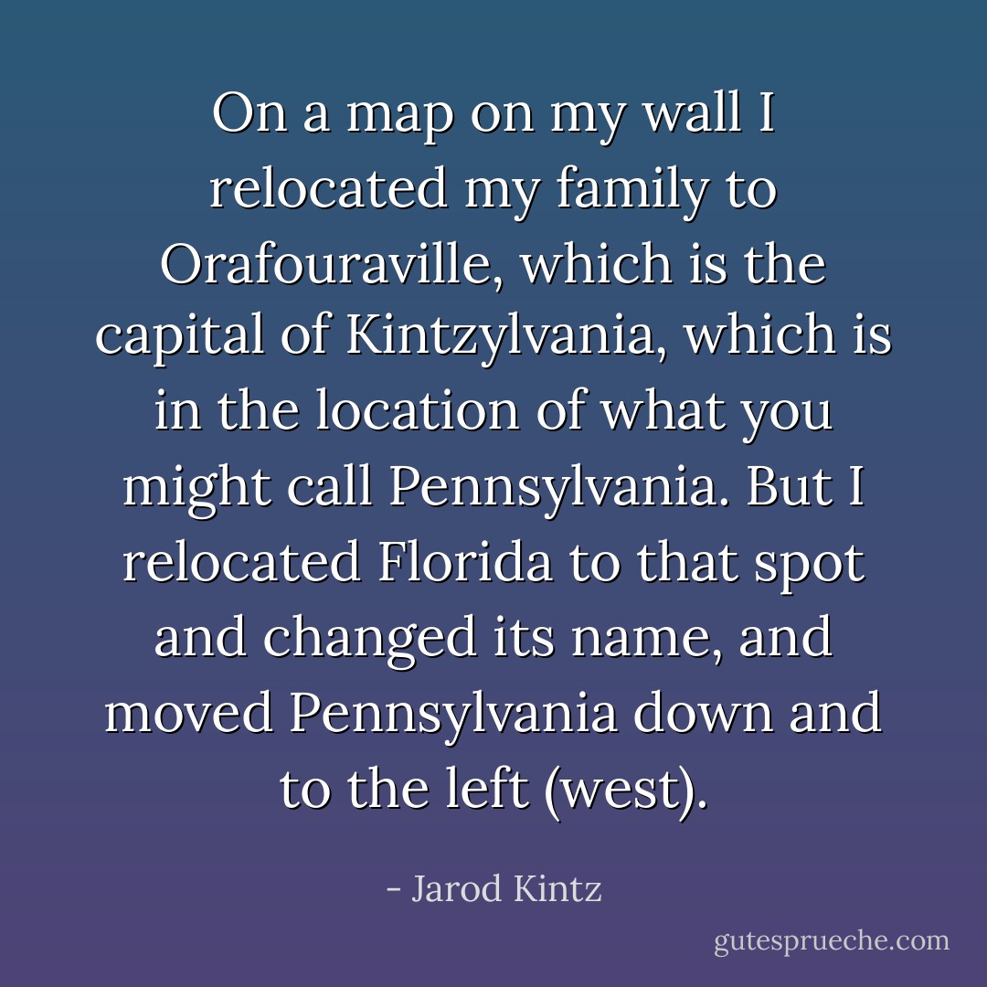 On a map on my wall I relocated my family to Orafouraville, which is the capital of Kintzylvania, which is in the location of what you might call Pennsylvania. But I relocated Florida to that spot and changed its name, and moved Pennsylvania down and to the left (west). - Jarod Kintz