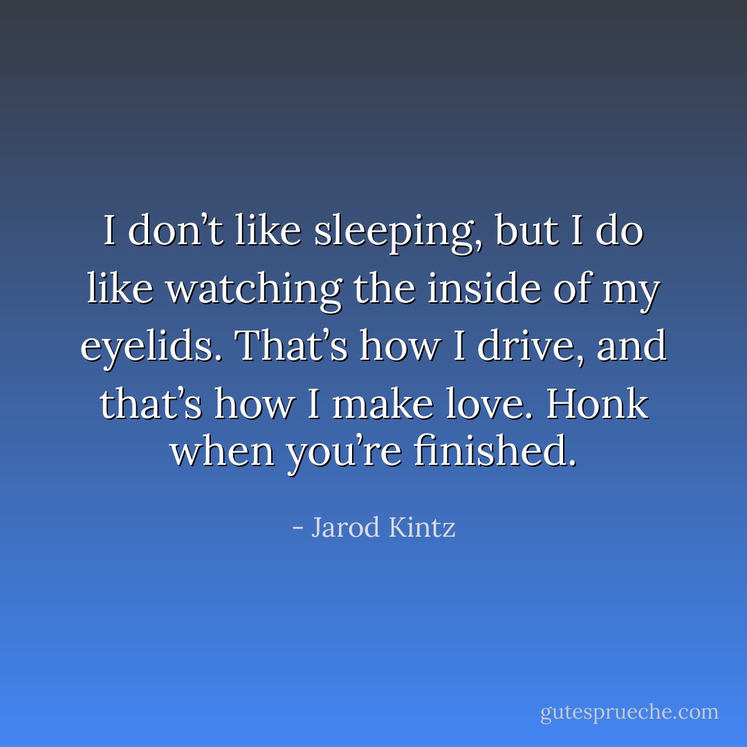 I don’t like sleeping, but I do like watching the inside of my eyelids. That’s how I drive, and that’s how I make love. Honk when you’re finished. - Jarod Kintz