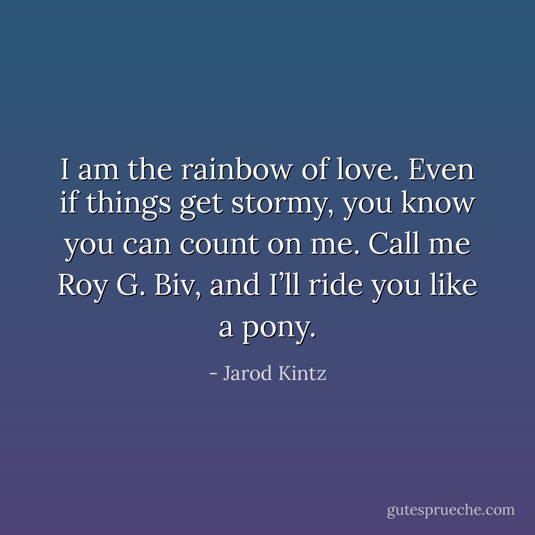 I am the rainbow of love. Even if things get stormy, you know you can count on me. Call me Roy G. Biv, and I’ll ride you like a pony. - Jarod Kintz