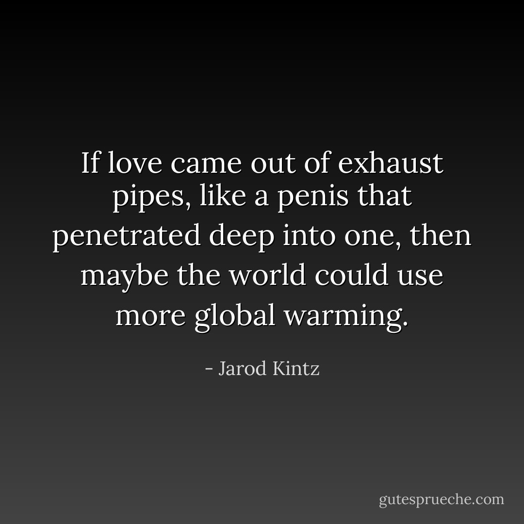 If love came out of exhaust pipes, like a penis that penetrated deep into one, then maybe the world could use more global warming. - Jarod Kintz