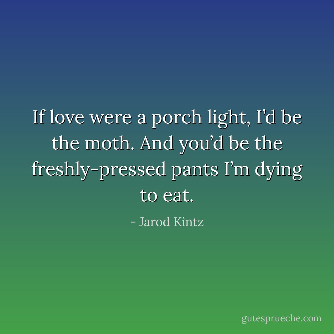 If love were a porch light, I’d be the moth. And you’d be the freshly-pressed pants I’m dying to eat. - Jarod Kintz