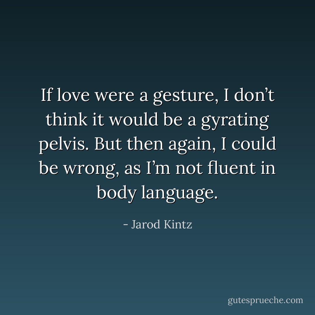 If love were a gesture, I don’t think it would be a gyrating pelvis. But then again, I could be wrong, as I’m not fluent in body language. - Jarod Kintz