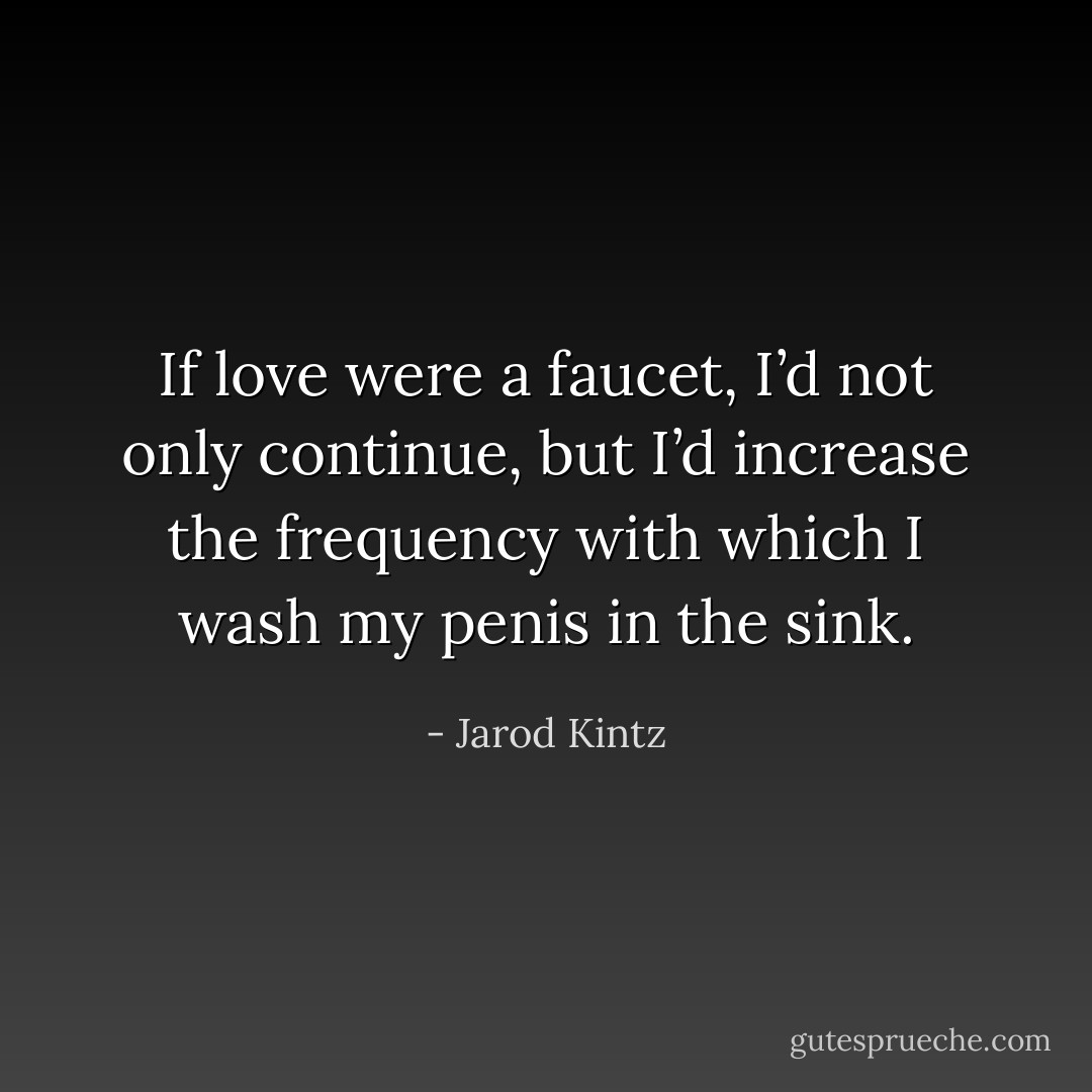 If love were a faucet, I’d not only continue, but I’d increase the frequency with which I wash my penis in the sink. - Jarod Kintz