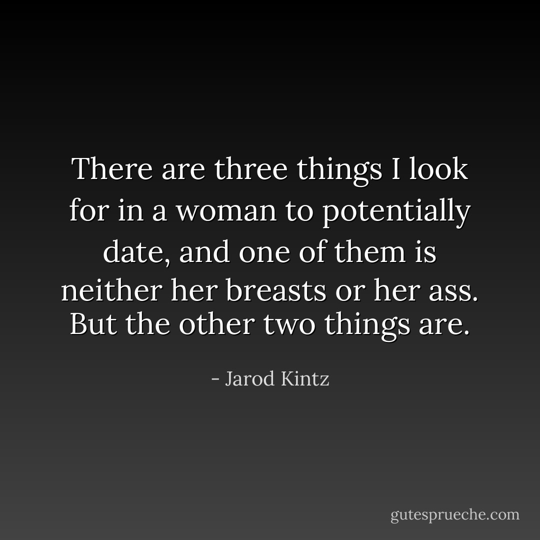 There are three things I look for in a woman to potentially date, and one of them is neither her breasts or her ass. But the other two things are. - Jarod Kintz