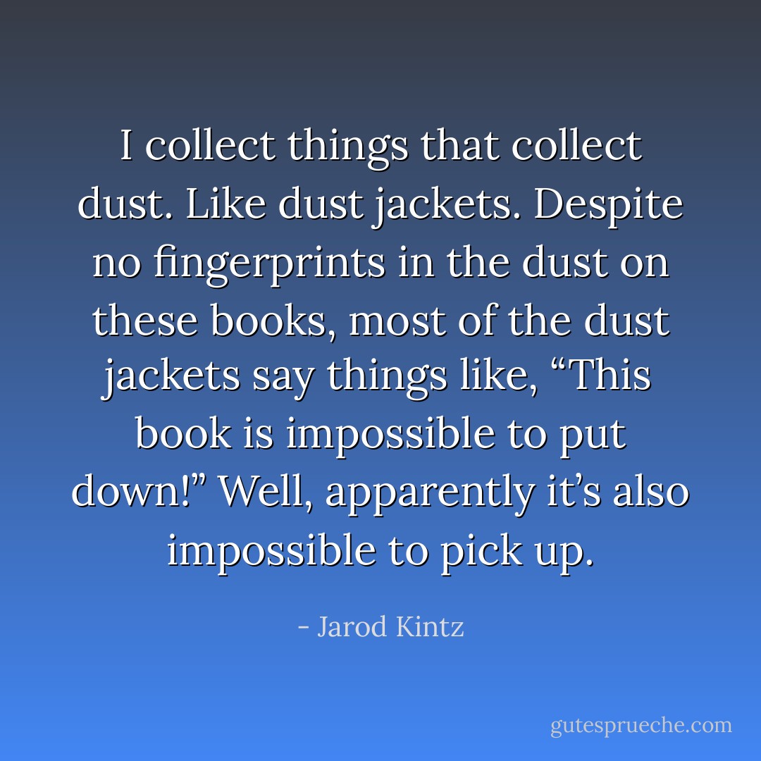 I collect things that collect dust. Like dust jackets. Despite no fingerprints in the dust on these books, most of the dust jackets say things like, “This book is impossible to put down!” Well, apparently it’s also impossible to pick up. - Jarod Kintz