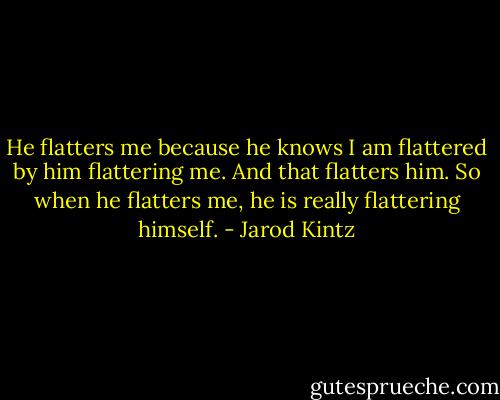 He flatters me because he knows I am flattered by him flattering me. And that flatters him. So when he flatters me, he is really flattering himself. - Jarod Kintz