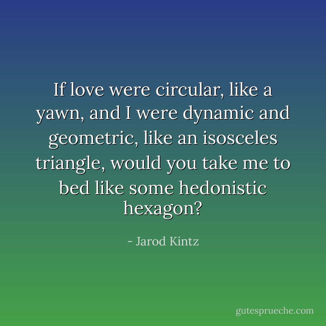 If love were circular, like a yawn, and I were dynamic and geometric, like an isosceles triangle, would you take me to bed like some hedonistic hexagon? - Jarod Kintz