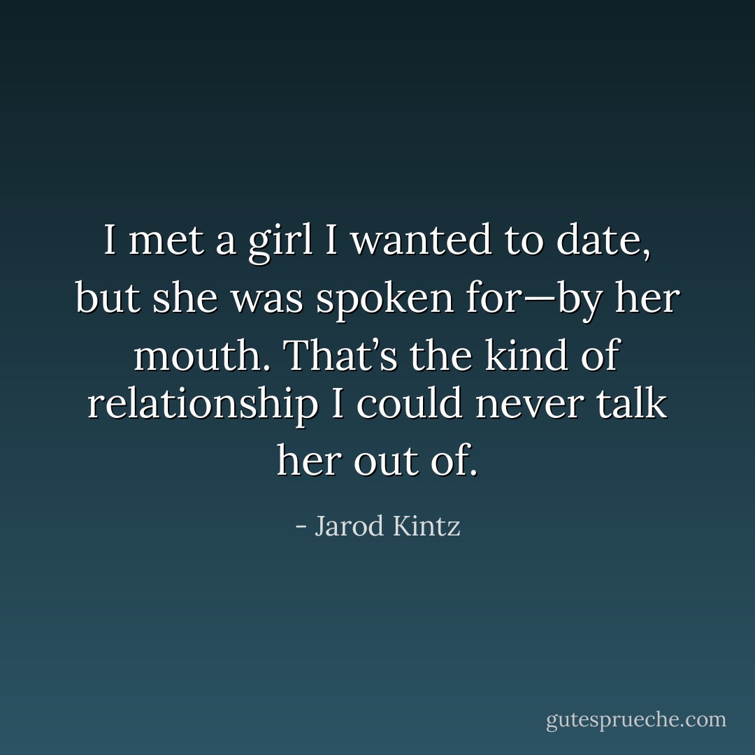 I met a girl I wanted to date, but she was spoken for—by her mouth. That’s the kind of relationship I could never talk her out of. - Jarod Kintz