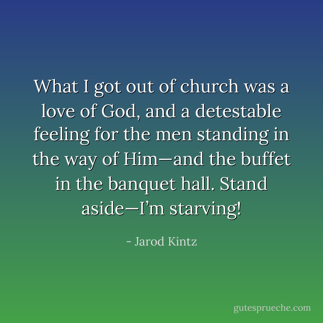 What I got out of church was a love of God, and a detestable feeling for the men standing in the way of Him—and the buffet in the banquet hall. Stand aside—I’m starving! - Jarod Kintz