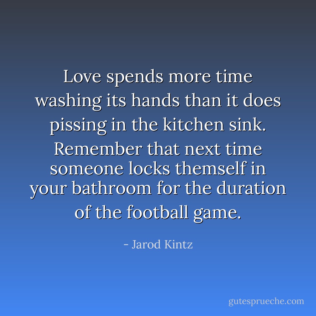 Love spends more time washing its hands than it does pissing in the kitchen sink. Remember that next time someone locks themself in your bathroom for the duration of the football game. - Jarod Kintz